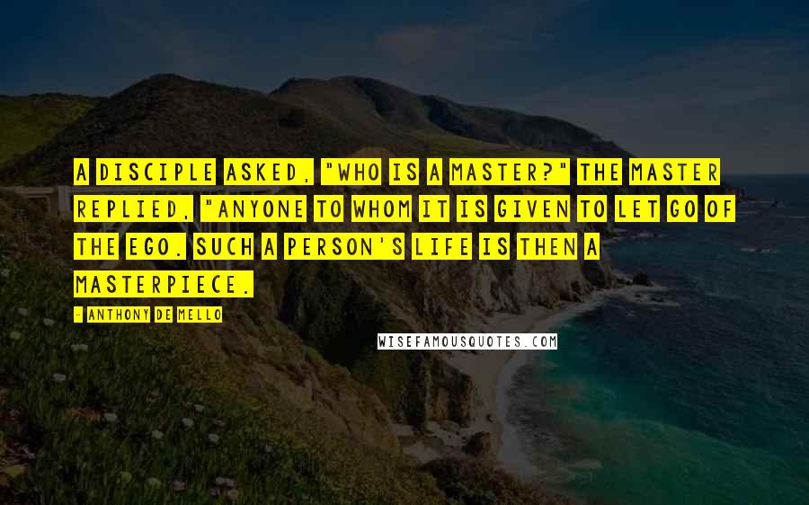 Anthony De Mello Quotes: A disciple asked, "Who is a Master?" The Master replied, "Anyone to whom it is given to let go of the ego. Such a person's life is then a masterpiece.