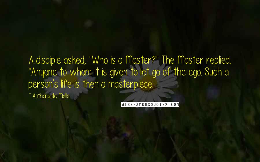 Anthony De Mello Quotes: A disciple asked, "Who is a Master?" The Master replied, "Anyone to whom it is given to let go of the ego. Such a person's life is then a masterpiece.