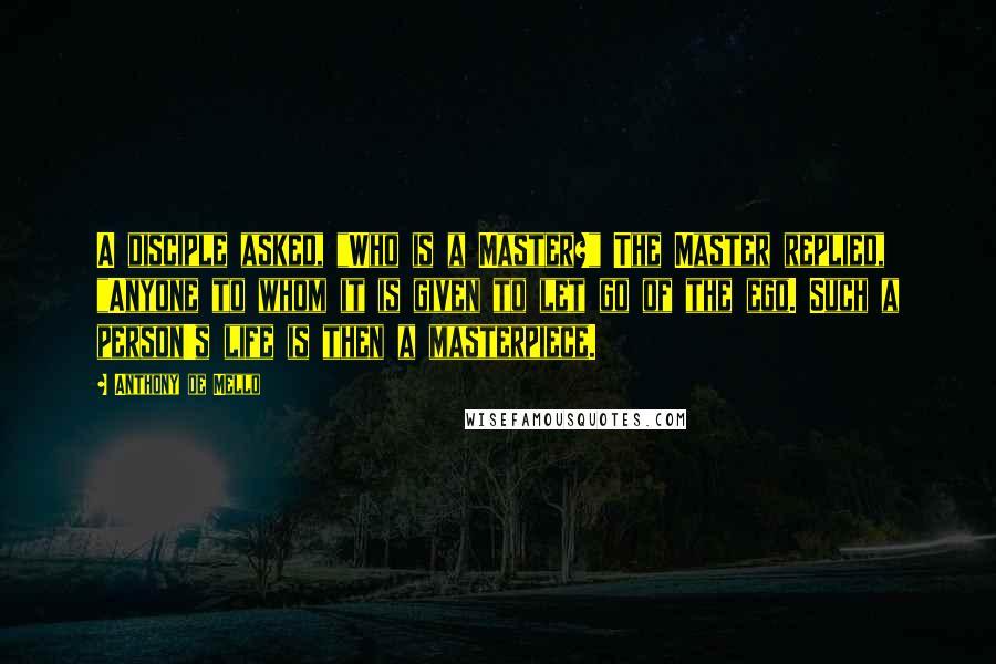 Anthony De Mello Quotes: A disciple asked, "Who is a Master?" The Master replied, "Anyone to whom it is given to let go of the ego. Such a person's life is then a masterpiece.