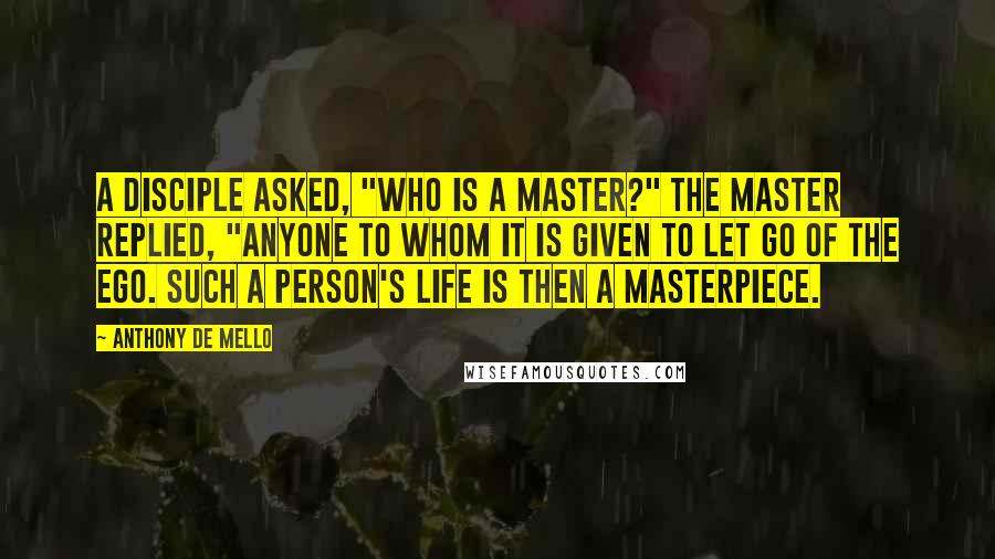 Anthony De Mello Quotes: A disciple asked, "Who is a Master?" The Master replied, "Anyone to whom it is given to let go of the ego. Such a person's life is then a masterpiece.