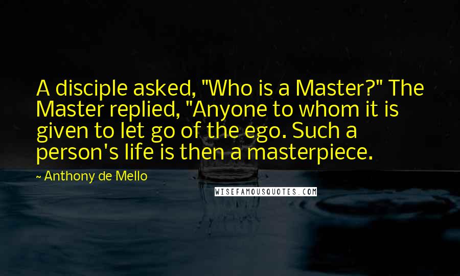 Anthony De Mello Quotes: A disciple asked, "Who is a Master?" The Master replied, "Anyone to whom it is given to let go of the ego. Such a person's life is then a masterpiece.