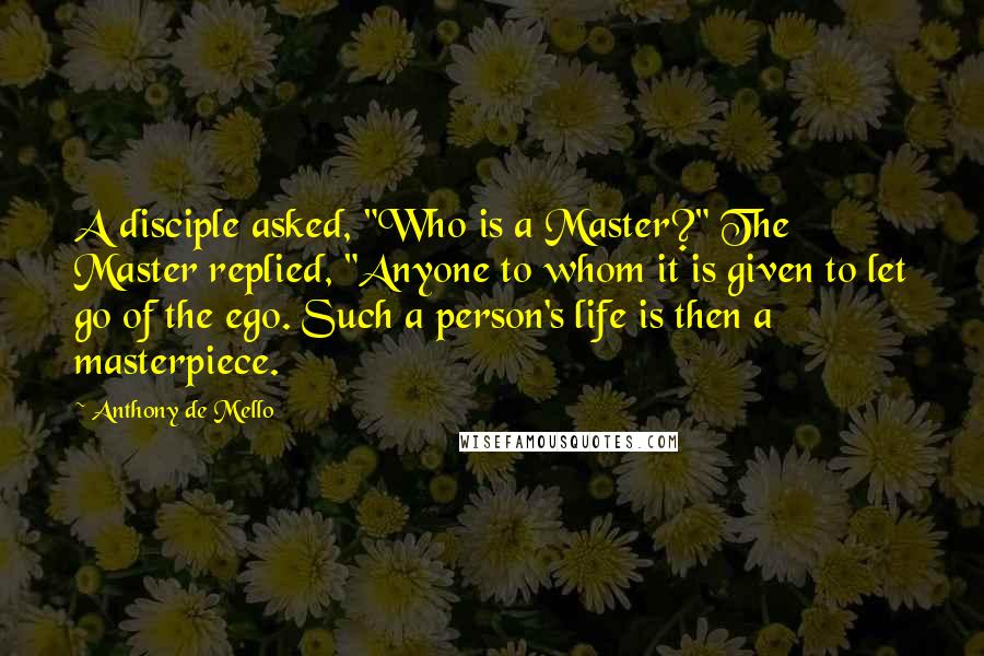 Anthony De Mello Quotes: A disciple asked, "Who is a Master?" The Master replied, "Anyone to whom it is given to let go of the ego. Such a person's life is then a masterpiece.