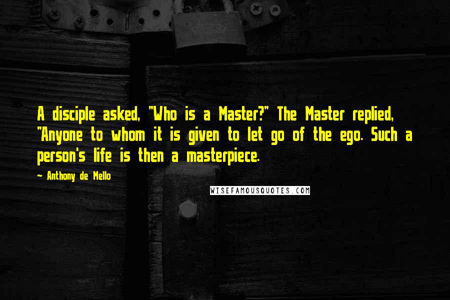 Anthony De Mello Quotes: A disciple asked, "Who is a Master?" The Master replied, "Anyone to whom it is given to let go of the ego. Such a person's life is then a masterpiece.