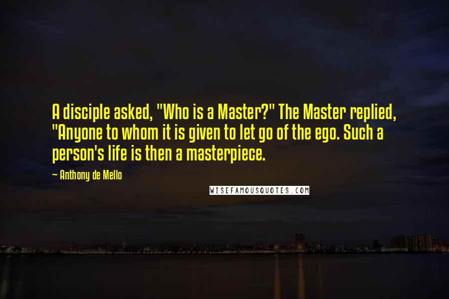 Anthony De Mello Quotes: A disciple asked, "Who is a Master?" The Master replied, "Anyone to whom it is given to let go of the ego. Such a person's life is then a masterpiece.