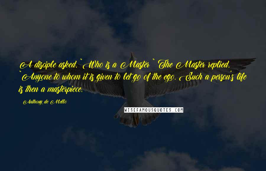 Anthony De Mello Quotes: A disciple asked, "Who is a Master?" The Master replied, "Anyone to whom it is given to let go of the ego. Such a person's life is then a masterpiece.