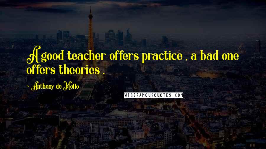 Anthony De Mello Quotes: A good teacher offers practice , a bad one offers theories .