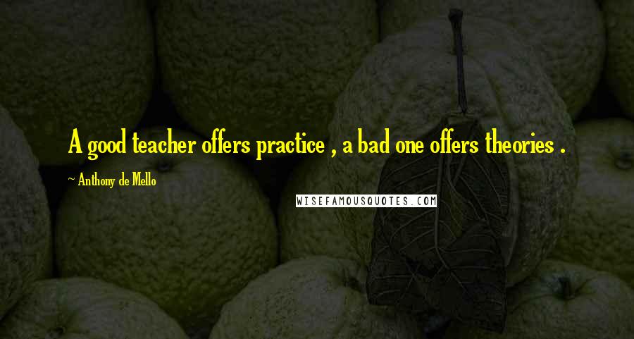 Anthony De Mello Quotes: A good teacher offers practice , a bad one offers theories .