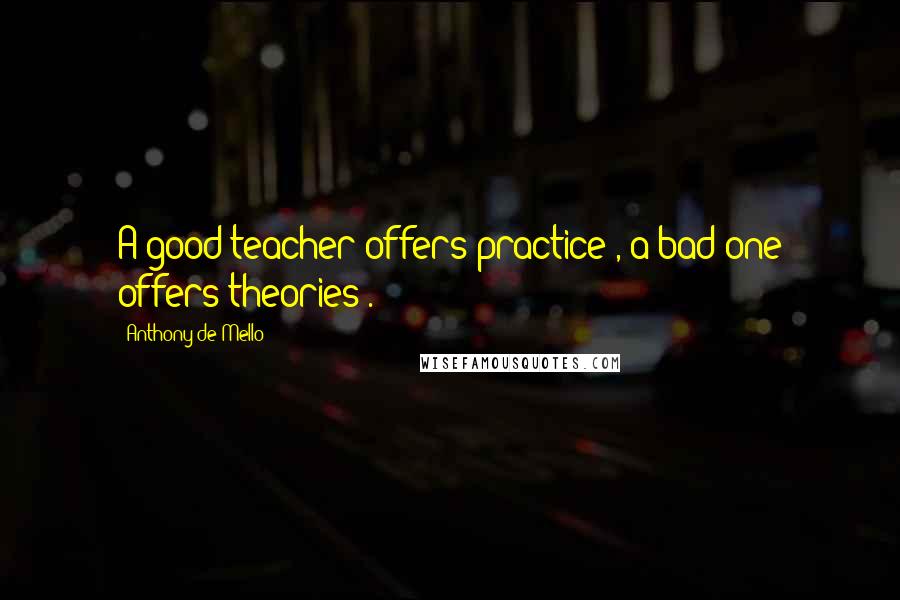 Anthony De Mello Quotes: A good teacher offers practice , a bad one offers theories .