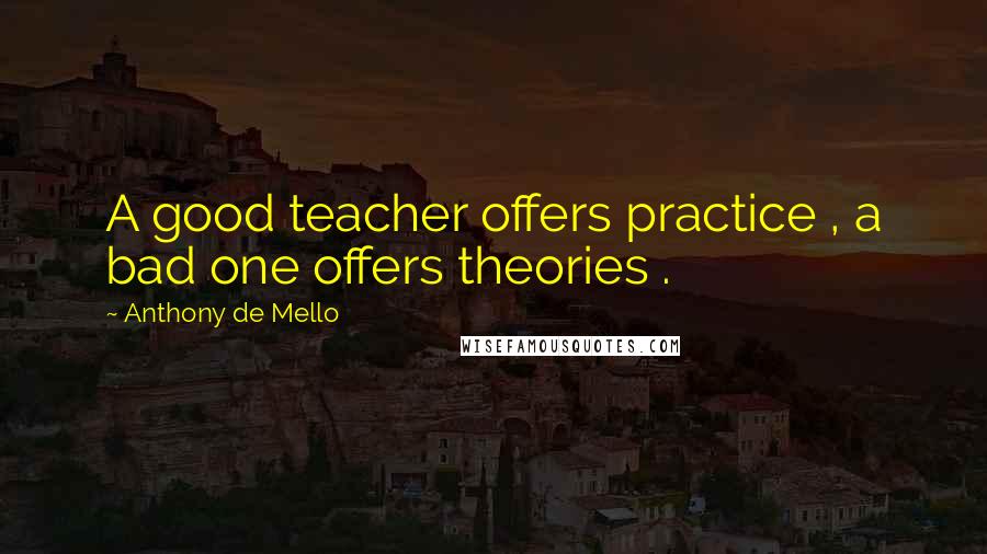 Anthony De Mello Quotes: A good teacher offers practice , a bad one offers theories .