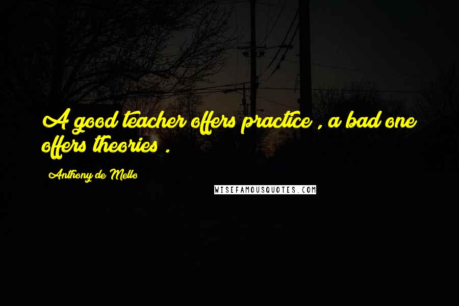 Anthony De Mello Quotes: A good teacher offers practice , a bad one offers theories .