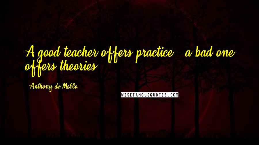 Anthony De Mello Quotes: A good teacher offers practice , a bad one offers theories .