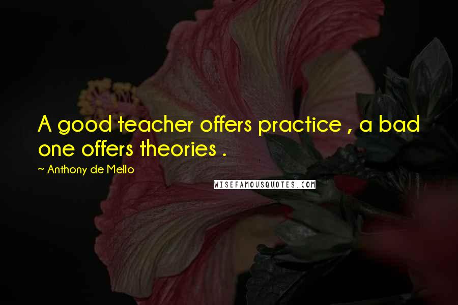 Anthony De Mello Quotes: A good teacher offers practice , a bad one offers theories .