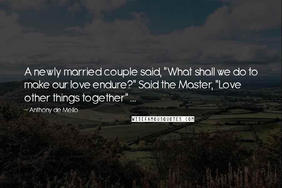 Anthony De Mello Quotes: A newly married couple said, "What shall we do to make our love endure?" Said the Master, "Love other things together" ...