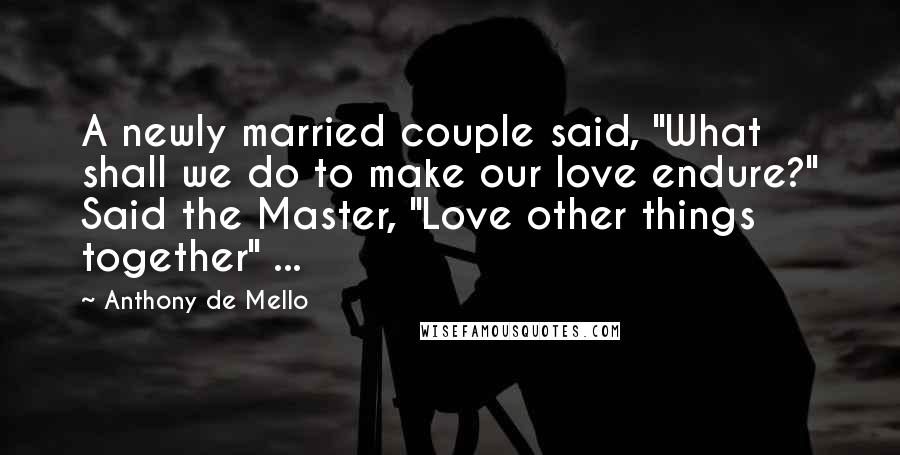 Anthony De Mello Quotes: A newly married couple said, "What shall we do to make our love endure?" Said the Master, "Love other things together" ...