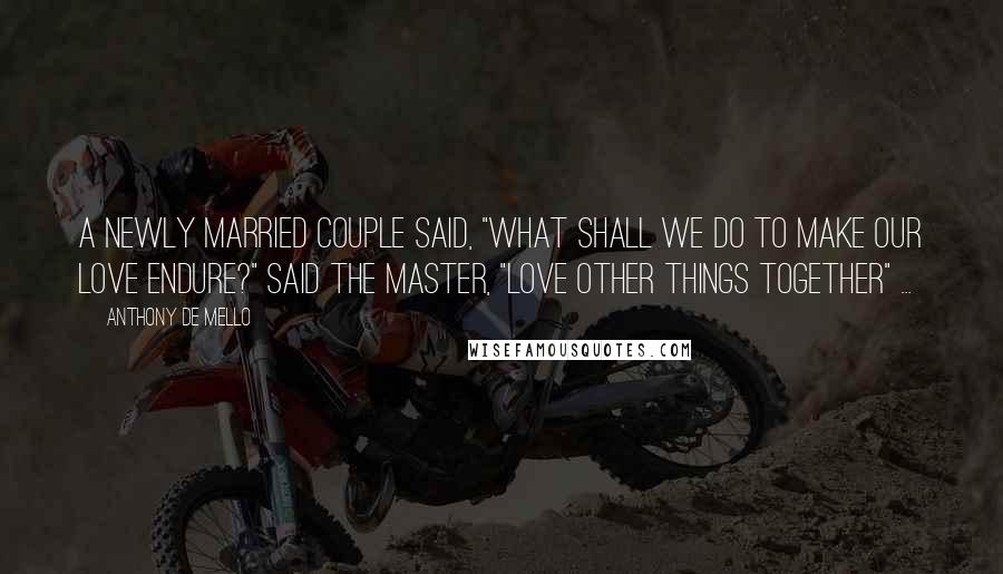 Anthony De Mello Quotes: A newly married couple said, "What shall we do to make our love endure?" Said the Master, "Love other things together" ...