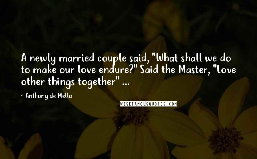 Anthony De Mello Quotes: A newly married couple said, "What shall we do to make our love endure?" Said the Master, "Love other things together" ...