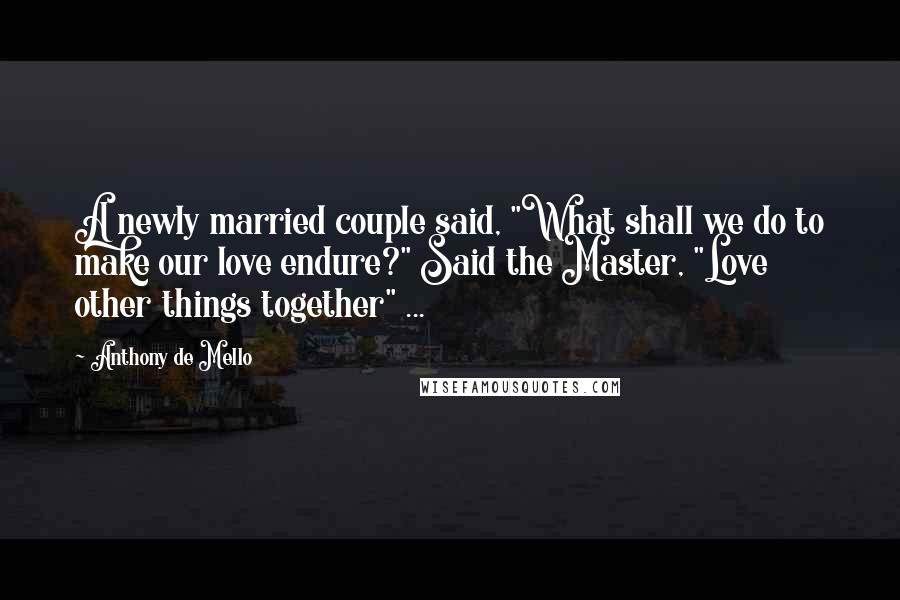 Anthony De Mello Quotes: A newly married couple said, "What shall we do to make our love endure?" Said the Master, "Love other things together" ...