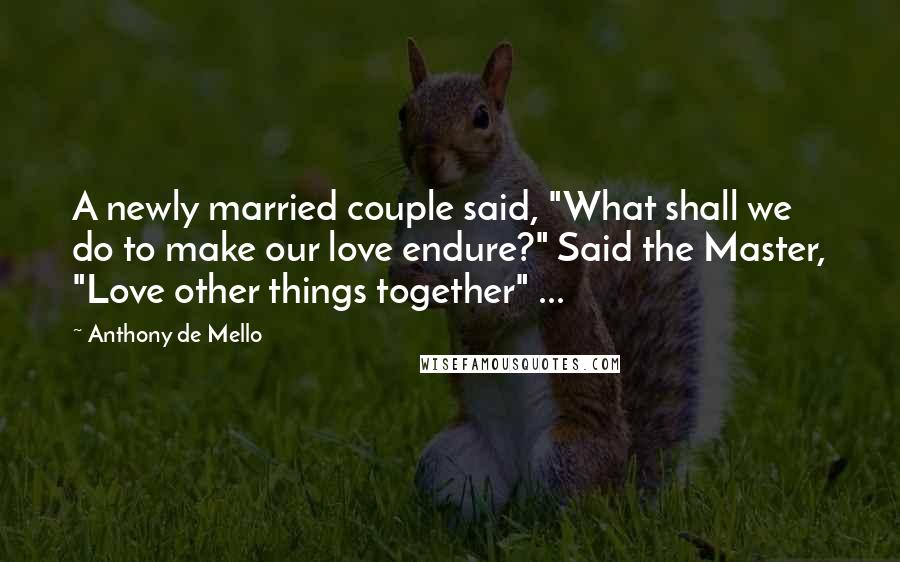 Anthony De Mello Quotes: A newly married couple said, "What shall we do to make our love endure?" Said the Master, "Love other things together" ...