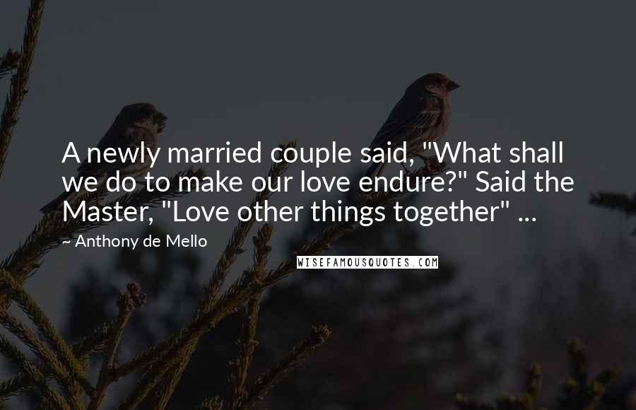 Anthony De Mello Quotes: A newly married couple said, "What shall we do to make our love endure?" Said the Master, "Love other things together" ...