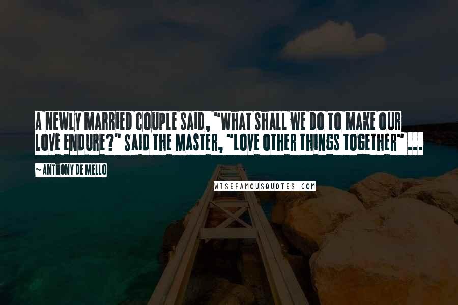 Anthony De Mello Quotes: A newly married couple said, "What shall we do to make our love endure?" Said the Master, "Love other things together" ...