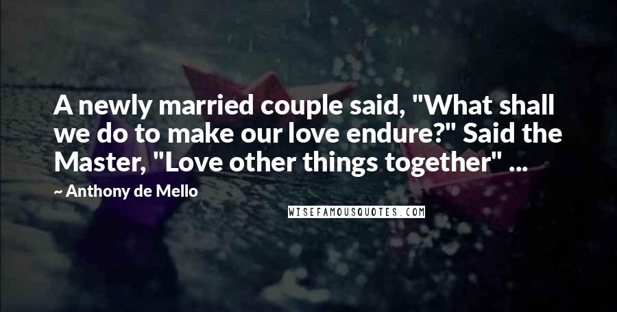 Anthony De Mello Quotes: A newly married couple said, "What shall we do to make our love endure?" Said the Master, "Love other things together" ...