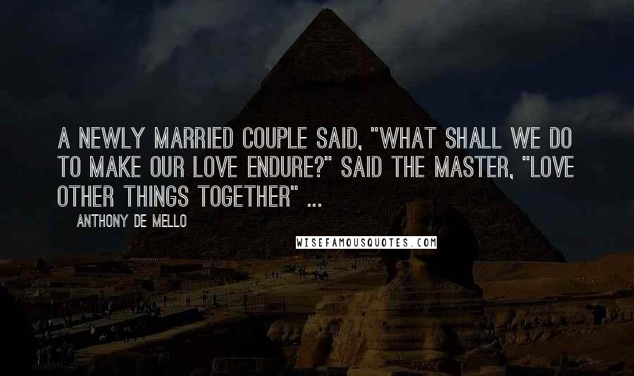 Anthony De Mello Quotes: A newly married couple said, "What shall we do to make our love endure?" Said the Master, "Love other things together" ...