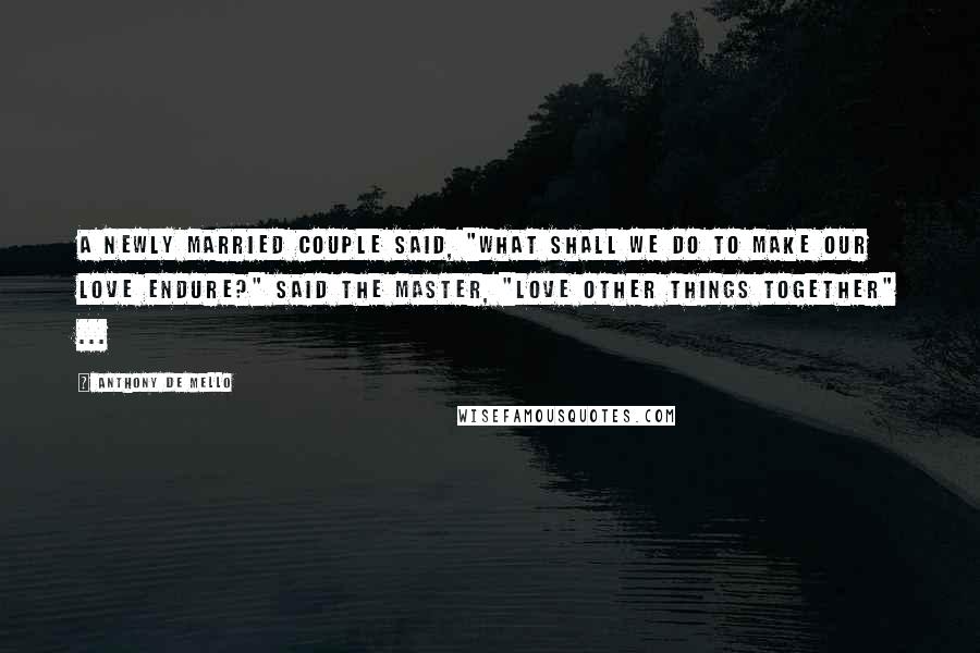Anthony De Mello Quotes: A newly married couple said, "What shall we do to make our love endure?" Said the Master, "Love other things together" ...