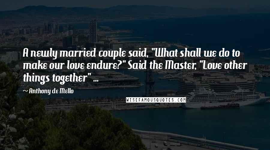 Anthony De Mello Quotes: A newly married couple said, "What shall we do to make our love endure?" Said the Master, "Love other things together" ...