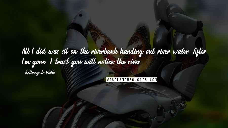 Anthony De Mello Quotes: All I did was sit on the riverbank handing out river water. After I'm gone, I trust you will notice the river.