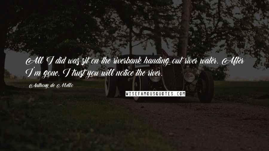 Anthony De Mello Quotes: All I did was sit on the riverbank handing out river water. After I'm gone, I trust you will notice the river.