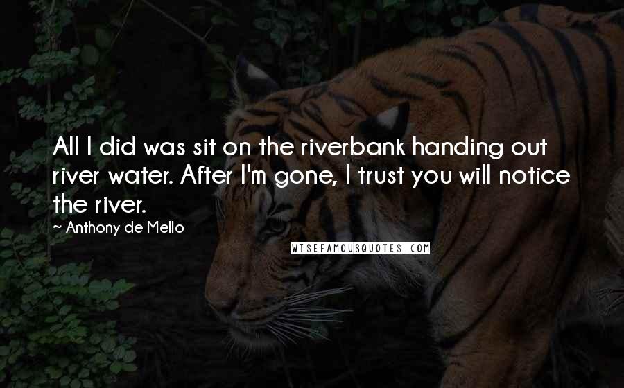 Anthony De Mello Quotes: All I did was sit on the riverbank handing out river water. After I'm gone, I trust you will notice the river.