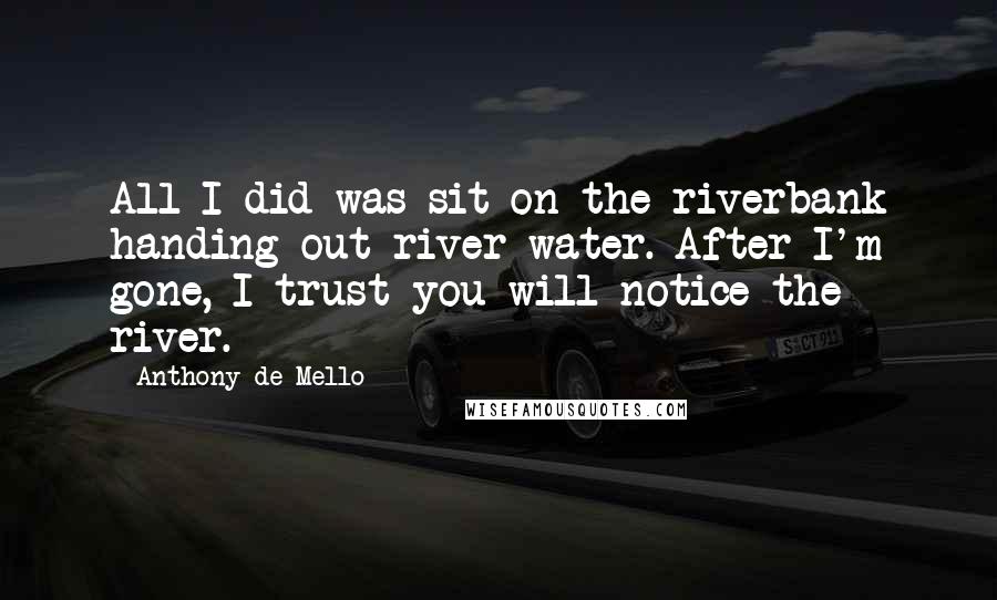 Anthony De Mello Quotes: All I did was sit on the riverbank handing out river water. After I'm gone, I trust you will notice the river.