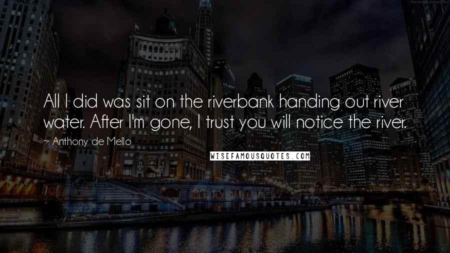 Anthony De Mello Quotes: All I did was sit on the riverbank handing out river water. After I'm gone, I trust you will notice the river.