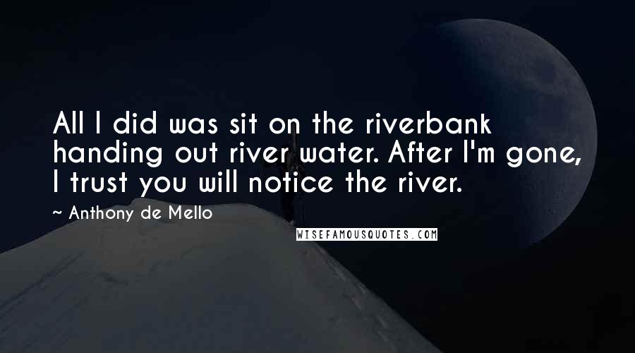 Anthony De Mello Quotes: All I did was sit on the riverbank handing out river water. After I'm gone, I trust you will notice the river.