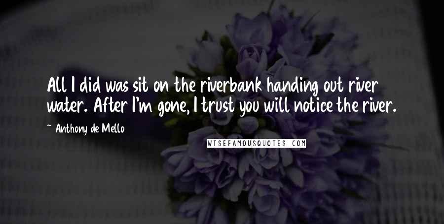 Anthony De Mello Quotes: All I did was sit on the riverbank handing out river water. After I'm gone, I trust you will notice the river.