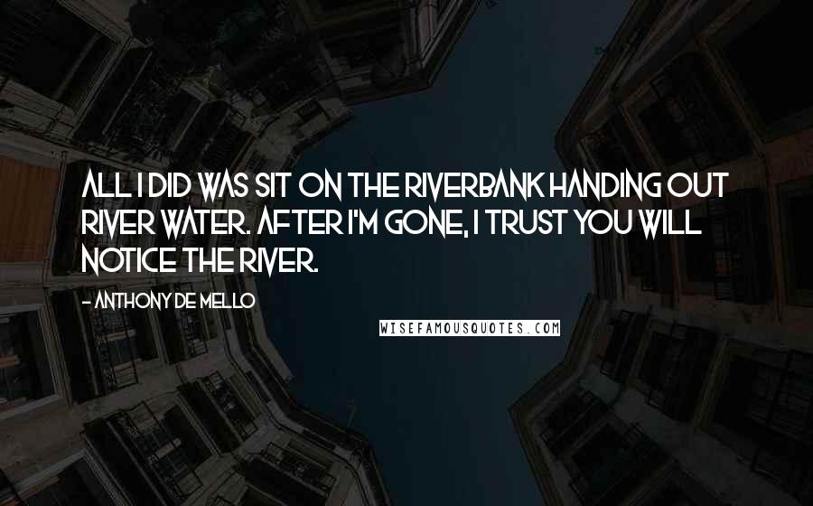 Anthony De Mello Quotes: All I did was sit on the riverbank handing out river water. After I'm gone, I trust you will notice the river.