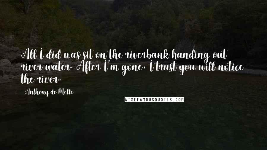 Anthony De Mello Quotes: All I did was sit on the riverbank handing out river water. After I'm gone, I trust you will notice the river.