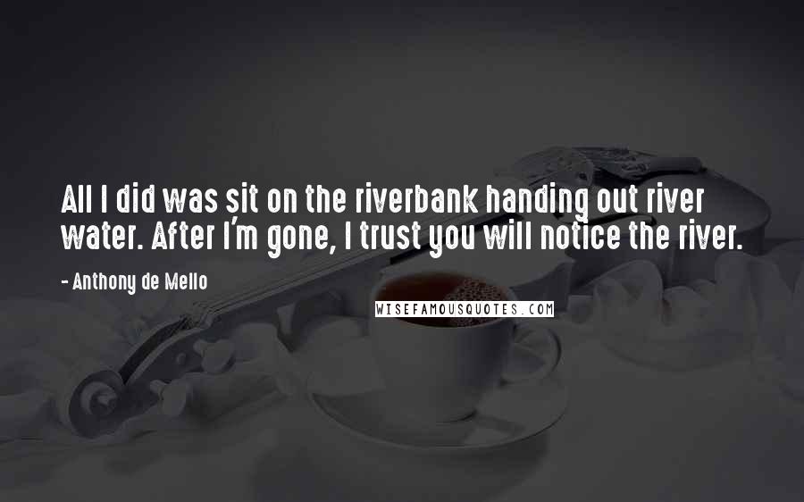 Anthony De Mello Quotes: All I did was sit on the riverbank handing out river water. After I'm gone, I trust you will notice the river.