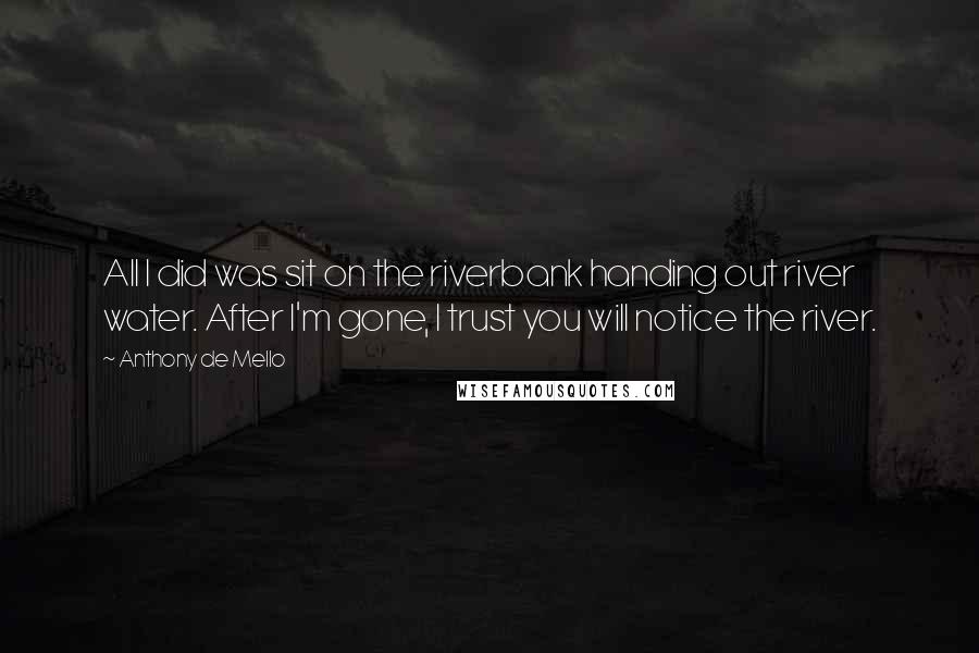 Anthony De Mello Quotes: All I did was sit on the riverbank handing out river water. After I'm gone, I trust you will notice the river.