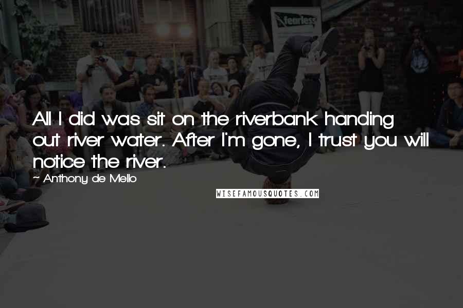 Anthony De Mello Quotes: All I did was sit on the riverbank handing out river water. After I'm gone, I trust you will notice the river.