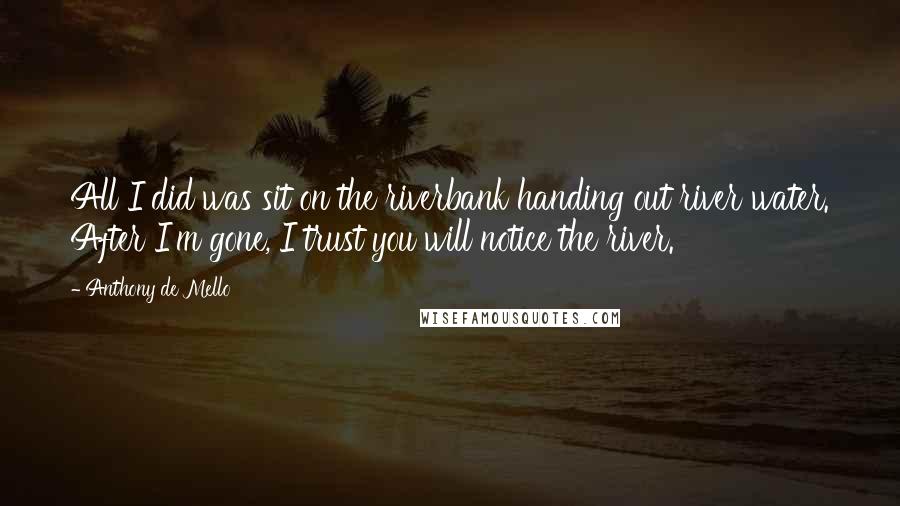 Anthony De Mello Quotes: All I did was sit on the riverbank handing out river water. After I'm gone, I trust you will notice the river.