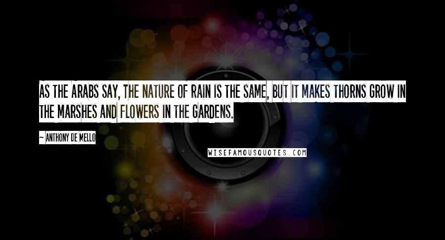 Anthony De Mello Quotes: As the Arabs say, The nature of rain is the same, but it makes thorns grow in the marshes and flowers in the gardens.