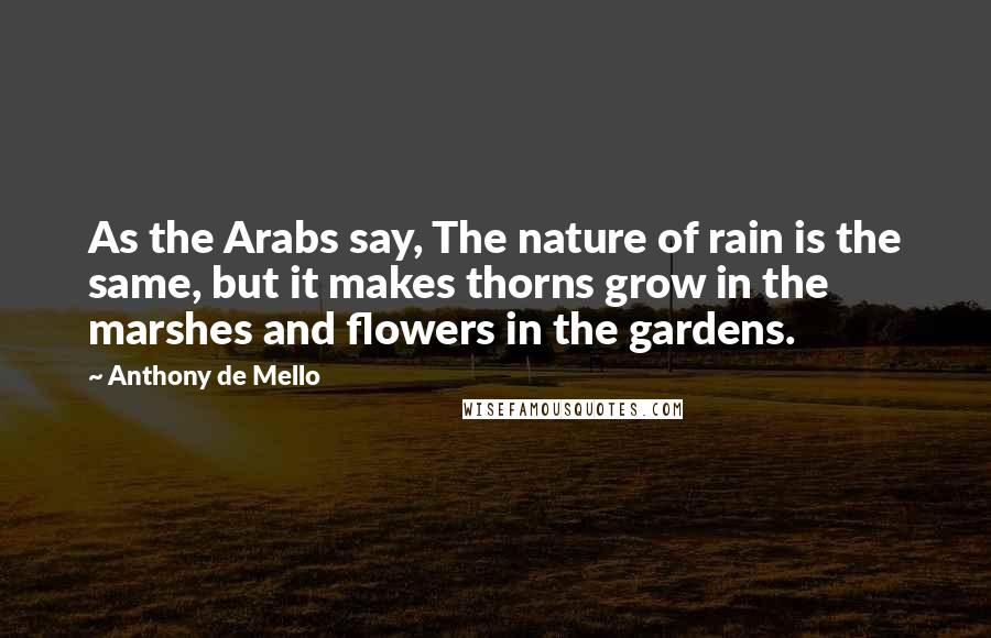 Anthony De Mello Quotes: As the Arabs say, The nature of rain is the same, but it makes thorns grow in the marshes and flowers in the gardens.