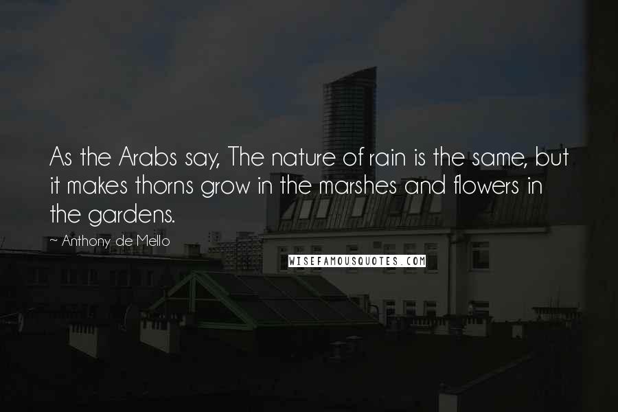 Anthony De Mello Quotes: As the Arabs say, The nature of rain is the same, but it makes thorns grow in the marshes and flowers in the gardens.