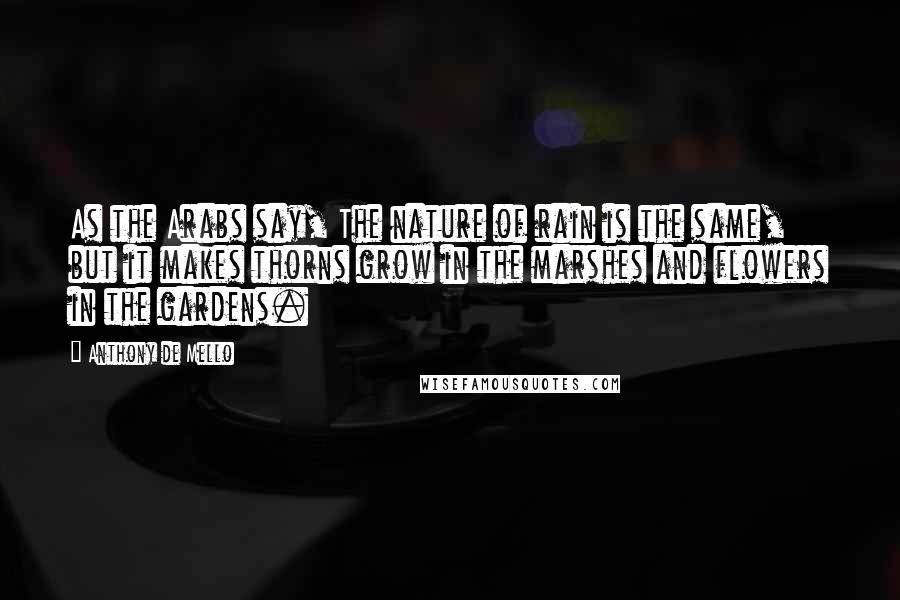 Anthony De Mello Quotes: As the Arabs say, The nature of rain is the same, but it makes thorns grow in the marshes and flowers in the gardens.