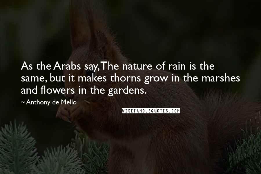 Anthony De Mello Quotes: As the Arabs say, The nature of rain is the same, but it makes thorns grow in the marshes and flowers in the gardens.