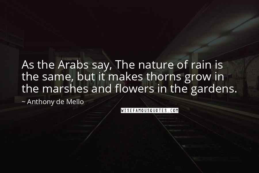 Anthony De Mello Quotes: As the Arabs say, The nature of rain is the same, but it makes thorns grow in the marshes and flowers in the gardens.