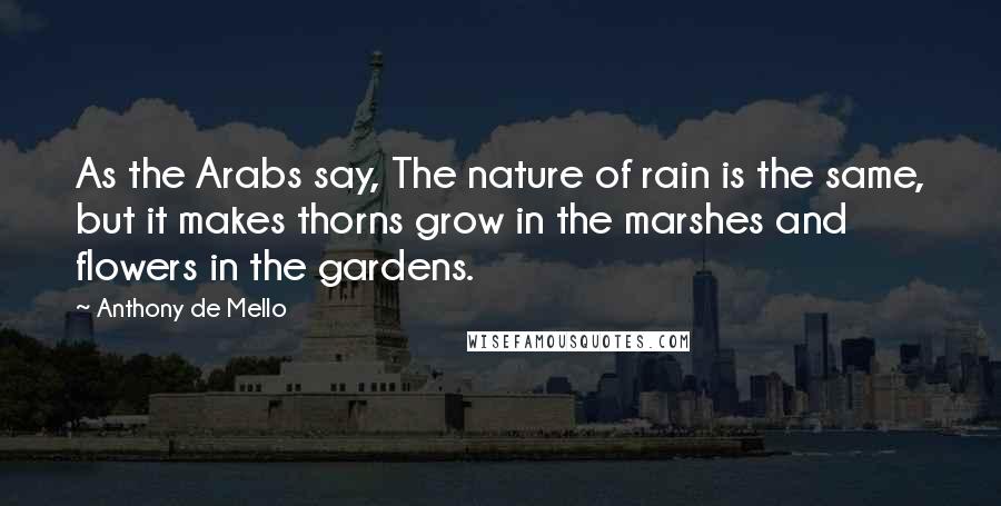 Anthony De Mello Quotes: As the Arabs say, The nature of rain is the same, but it makes thorns grow in the marshes and flowers in the gardens.