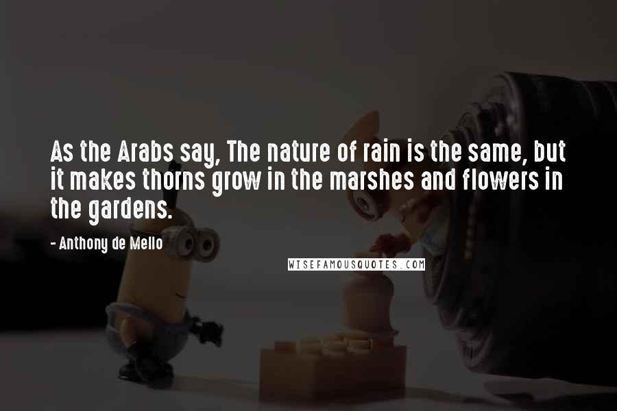 Anthony De Mello Quotes: As the Arabs say, The nature of rain is the same, but it makes thorns grow in the marshes and flowers in the gardens.