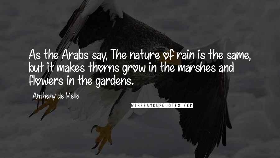 Anthony De Mello Quotes: As the Arabs say, The nature of rain is the same, but it makes thorns grow in the marshes and flowers in the gardens.